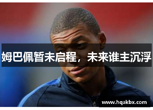 姆巴佩暂未启程,未来谁主沉浮 姆巴佩暂未启程,未来谁主沉浮
